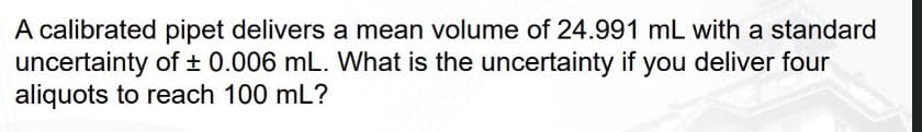 A calibrated pipet delivers a mean volume of 24.991 mL with a standard
uncertainty of ± 0.006 mL. What is the uncertainty if you deliver four
aliquots to reach 100 mL?