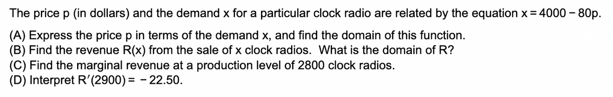 The price p (in dollars) and the demand x for a particular clock radio are related by the equation x = 4000-80p.
(A) Express the price p in terms of the demand x, and find the domain of this function.
(B) Find the revenue R(x) from the sale of x clock radios. What is the domain of R?
(C) Find the marginal revenue at a production level of 2800 clock radios.
(D) Interpret R'(2900)= -22.50.