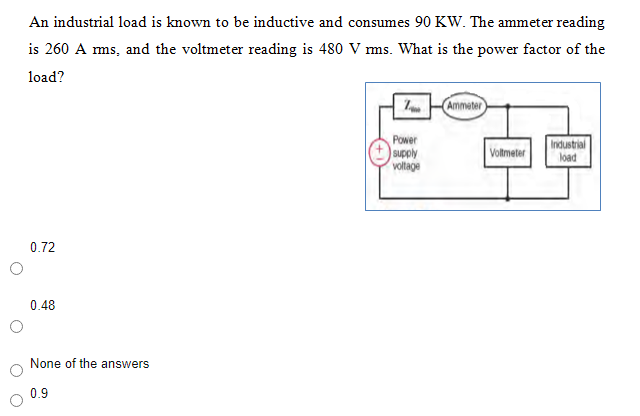 An industrial load is known to be inductive and consumes 90 KW. The ammeter reading
is 260 A ms, and the voltmeter reading is 480 V ms. What is the power factor of the
load?
Ammeter
Power
supply
voltage
Voltmeter
Industrial
load
0.72
0.48
None of the answers
0.9
