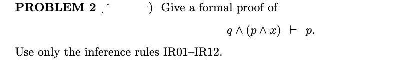 PROBLEM 2
:) Give a formal proof of
q ^ (p ^ x) F p.
Use only the inference rules IR01-IR12.
