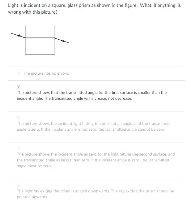 Light is incident on a square, glass prism as shown in the figure. What, if anything, is
wrong with this picture?
The picture has no errors.
The picture shows that the transmitted angle for the first surface is smaller than the
incident angle. The transmitted angle will increase, not decrease.
The picture shows the incident light hitting the prism at an angle, and the transmitted
angle is zero. If the incident angle is not zero, the transmitted angle cannot be zero.
The picture shows the incident angle as zero for the light hitting the second surface, and
the transmitted angle as larger than zero. If the incident angle is zero, the transmitted
angle must be zero.
The light ray exiting the prism is angled downwards. The ray exiting the prism should be
pointed upwards.
