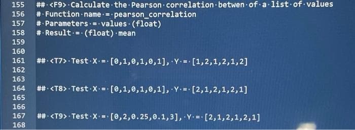 ## <F9> · Calculate the Pearson correlation betwen of alist of values
# Function name = pearson_correlation
# Parameters = - values (float)
#: Result - (float) mean
155
156
157
158
159
160
161
## <T7> Test -X =- [0,1,0,1,0,1], Y.= [1,2,1,2,1,2]
162
163
164
## <T8> Test X = [0,1,0,1,0,1], Y.- [2,1,2,1,2,1]
165
166
167
## <T9> Test X [0,2,0.25,0.1,3], Y.= [2,1,2,1,2,1]
168
