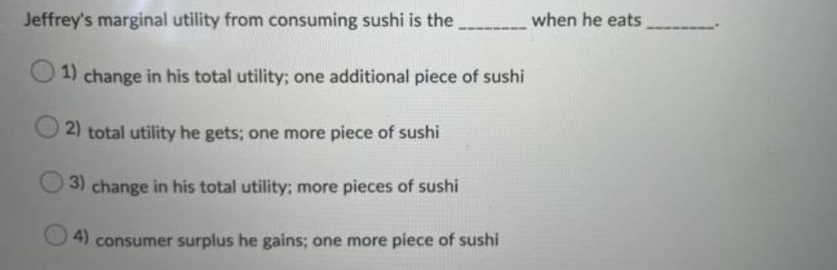 Jeffrey's marginal utility from consuming sushi is the
when he eats
1) change in his total utility; one additional piece of sushi
2) total utility he gets; one more piece of sushi
3) change in his total utility; more pieces of sushi
4)
consumer surplus he gains; one more piece of sushi
