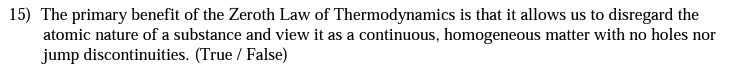 15) The primary benefit of the Zeroth Law of Thermodynamics is that it allows us to disregard the
atomic nature of a substance and view it as a continuous, homogeneous matter with no holes nor
jump discontinuities. (True / False)
