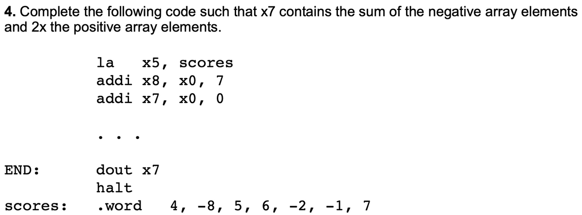 4. Complete the following code such that x7 contains the sum of the negative array elements
and 2x the positive array elements.
la
x5,
Scores
addi x8, х0, 7
addi x7, х0, 0
END:
dout x7
halt
Scores:
. word
4, -8, 5, 6, -2, -1, 7
