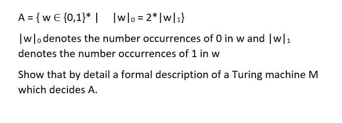 A = {w € {0,1}* | Iwlo = 2*|wl1}
wo denotes the number occurrences of 0 in w and w1
denotes the number occurrences of 1 in w
Show that by detail a formal description of a Turing machine M
which decides A.
