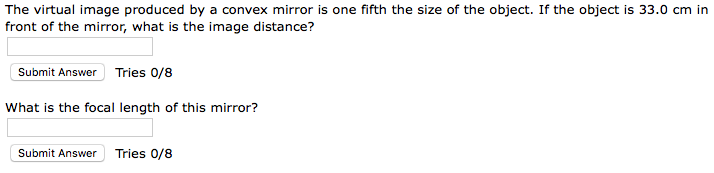 The virtual image produced by a convex mirror is one fifth the size of the object. If the object is 33.0 cm in
front of the mirror, what is the image distance?
Submit Answer Tries 0/8
What is the focal length of this mirror?
Submit Answer Tries 0/8
