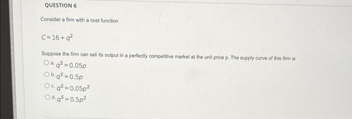 QUESTION 6
Consider a firm with a cost function
C= 16 + q?
Suppose the firm can sell its output in a perfectly competitive market at the unit price p. The supply curve of this firm is
Oa g =0.05p
Ob.q =0.5p
Ocg =0.05p?
Odg = 0.5p?
