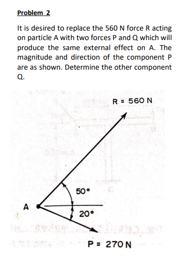 Problem 2
It is desired to replace the 560 N force R acting
on particle A with two forces P and Q which will
produce the same external effect on A. The
magnitude and direction of the component P
are as shown. Determine the other component
Q.
R = 560 N
50°
20°
P= 270 N
