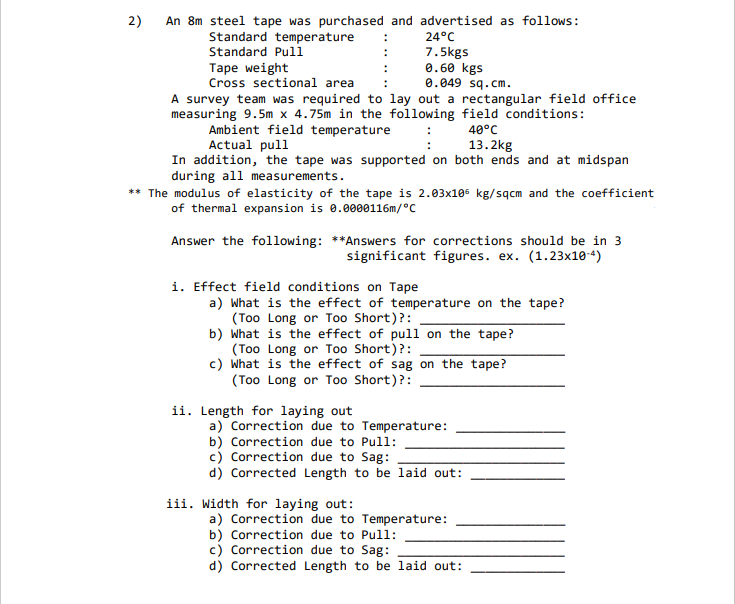 2)
An 8m steel tape was purchased and advertised as follows:
Standard temperature
Standard Pull
24°C
7.5kgs
0.60 kgs
0.049 sq.cm.
Таре weight
Cross sectional area
A survey team was required to lay out a rectangular field office
measuring 9.5m x 4.75m in the following field conditions:
Ambient field temperature
Actual pull
In addition, the tape was supported on both ends and at midspan
during all measurements.
40°
13.2kg
** The modulus of elasticity of the tape is 2.03x105 kg/sqcm and the coefficient
of thermal expansion is 0.0000116m/°C
Answer the following: **Answers for corrections should be in 3
significant figures. ex. (1.23x10-4)
i. Effect field conditions on Tape
a) What is the effect of temperature on the tape?
(Too Long or Too Short)?:
b) What is the effect of pull on the tape?
(Too Long or Too Short)?:
c) What is the effect of sag on the tape?
(Too Long or Too Short)?:
ii. Length for laying out
a) Correction due to Temperature:
b) Correction due to Pull:
c) Correction due to Sag:
d) Corrected Length to be laid out:
iii. Width for laying out:
a) Correction due to Temperature:
b) Correction due to Pull:
c) Correction due to Sag:
d) Corrected Length to be laid out:
