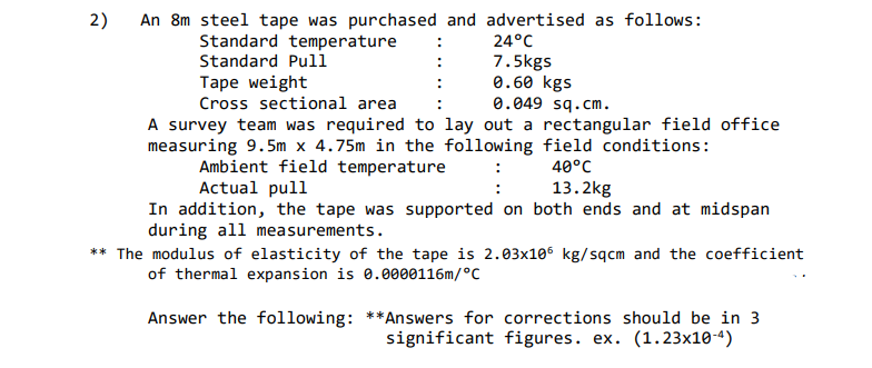 2)
An 8m steel tape was purchased and advertised as follows:
:
Standard temperature
Standard Pull
Таре weight
Cross sectional area
A survey team was required to lay out a rectangular field office
measuring 9.5m x 4.75m in the following field conditions:
24°C
7.5kgs
0.60 kgs
0.049 sq.cm.
:
40°C
13.2kg
Ambient field temperature
Actual pull
In addition, the tape was supported on both ends and at midspan
during all measurements.
** The modulus of elasticity of the tape is 2.03x106 kg/sqcm and the coefficient
of thermal expansion is 0.0000116m/°C
Answer the following: **Answers for corrections should be in 3
significant figures. ex. (1.23x10-4)
