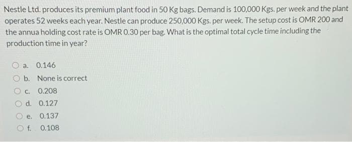 Nestle Ltd. produces its premium plant food in 50 Kg bags. Demand is 100,000 Kgs. per week and the plant
operates 52 weeks each year. Nestle can produce 250,000 Kgs. per week. The setup cost is OMR 200 and
the annua holding cost rate is OMR 0.30 per bag. What is the optimal total cycle time including the
production time in year?
a. 0.146
O b. None is correct
O c. 0.208
d. 0.127
e. 0.137
O f. 0.108
