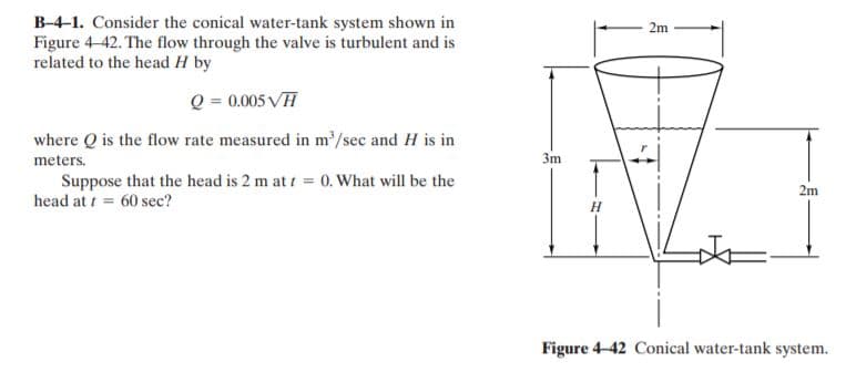 B-4-1. Consider the conical water-tank system shown in
Figure 4-42. The flow through the valve is turbulent and is
related to the head H by
2m
Q = 0.005 VH
where Q is the flow rate measured in m/sec and H is in
meters.
3m
Suppose that the head is 2 m at t = 0. What will be the
head at t = 60 sec?
2m
Figure 4-42 Conical water-tank system.
