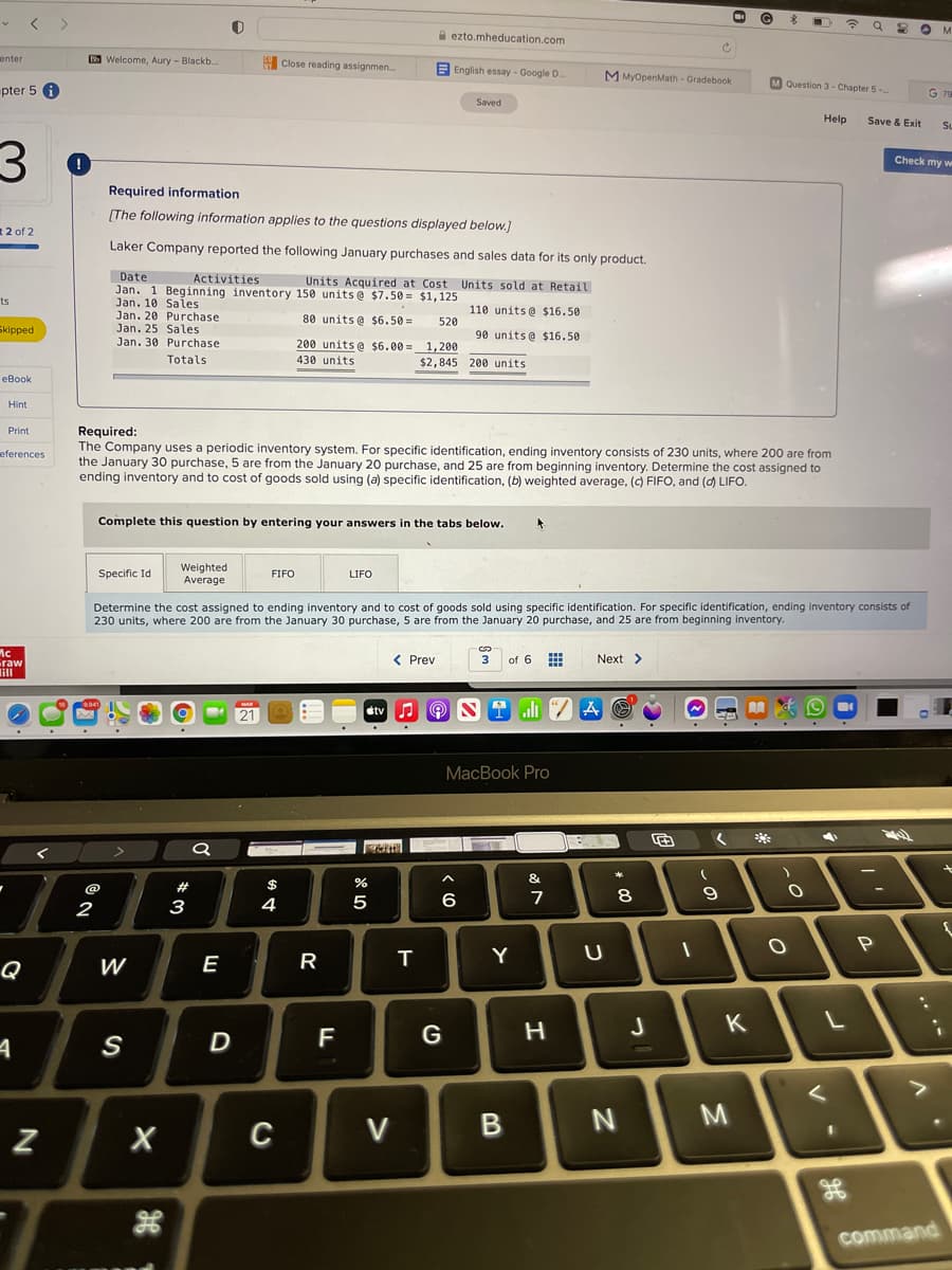 A ezto.mheducation.com
enter
B Welcome, Aury - Blackb.
Close reading assignmen.
E English essay - Google D.
M MyOpenMath - Gradebook
M Question 3- Chapter 5-
pter 5 A
G 79
Saved
Help
Save & Exit
SL
Check my w
Required information
(The following information applies to the questions displayed below.]
R2 of 2
Laker Company reported the following January purchases and sales data for its only product.
Date
Jan. 1 Beginning inventory 150 units@ $7.50 = $1,125
Jan. 10 Sales
Jan. 20 Purchase
Jan. 25 Sales
Activities
Units Acquired at Cost Units sold at Retail
ts
110 units@ $16.50
80 units@ $6.50 =
520
Skipped
90 units@ $16.50
Jan. 30 Purchase
200 units @ $6.00 =1,200
Totals
430 units
$2,845 200 units
eBook
Hint
Required:
The Company uses a periodic inventory system. For specific identification, ending inventory consists of 230 units, where 200 are from
the January 30 purchase, 5 are from the January 20 purchase, and 25 are from beginning inventory. Determine the cost assigned to
ending inventory and to cost of goods sold using (a) specific identification, (b) weighted average, () FIFO, and (d) LIFO.
Print
eferences
Complete this question by entering your answers in the tabs below.
Specific Id
Weighted
Average
FIFO
LIFO
Determine the cost assigned to ending inventory and to cost of goods sold using specific identification. For specific identification, ending inventory consists of
230 units, where 200 are from the January 30 purchase, 5 are from the January 20 purchase, and 25 are from beginning inventory.
Mc
raw
lill
< Prev
3
of 6 E
Next >
ali 2 A O
9.941
MAR
21
étv
MacBook Pro
&
@
#
%24
6
8.
2
3
4
Y
Q
W
E
K
F
G
S
C
V
command
この
R
