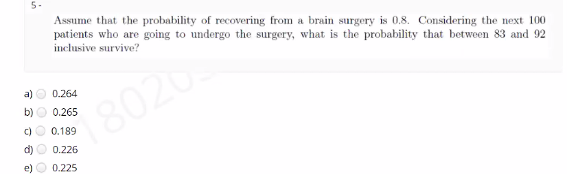 5-
Assume that the probability of recovering from a brain surgery is 0.8. Considering the next 100
patients who are going to undergo the surgery, what is the probability that between 83 and 92
inclusive survive?
a)
0.264
8020
b)
0.265
0.189
d)
0.226
0.225
