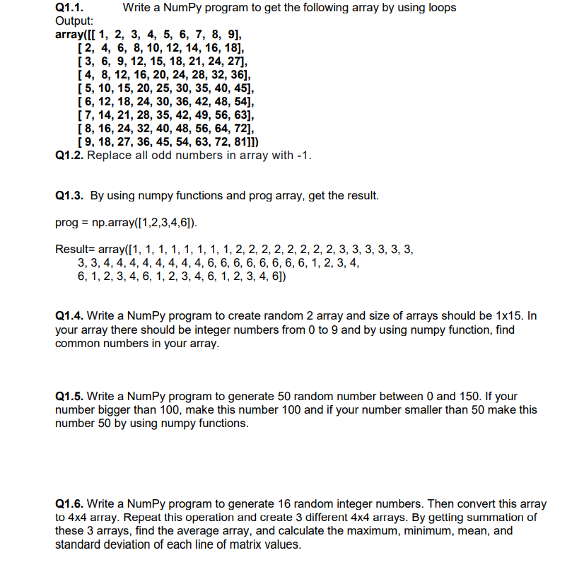 Q1.1.
Write a NumPy program to get the following array by using loops
Output:
array([[ 1, 2, 3, 4, 5, 6, 7, 8, 9],
[2, 4, 6, 8, 10, 12, 14, 16, 18],
[3, 6, 9, 12, 15, 18, 21, 24, 27],
[4, 8, 12, 16, 20, 24, 28, 32, 36],
[5, 10, 15, 20, 25, 30, 35, 40, 45],
[6, 12, 18, 24, 30, 36, 42, 48, 54],
[7, 14, 21, 28, 35, 42, 49, 56, 63],
[8, 16, 24, 32, 40, 48, 56, 64, 72],
[9, 18, 27, 36, 45, 54, 63, 72, 81]])
Q1.2. Replace all odd numbers in array with -1.
Q1.3. By using numpy functions and prog array, get the result.
prog = np.array([1,2,3,4,6]).
Result= array([1, 1, 1, 1, 1, 1, 1, 1, 2, 2, 2, 2, 2, 2, 2, 2, 3, 3, 3, 3, 3, 3,
3, 3, 4, 4, 4, 4, 4, 4, 4, 4, 6, 6, 6, 6, 6, 6, 6, 6, 1, 2, 3, 4,
6, 1, 2, 3, 4, 6, 1, 2, 3, 4, 6, 1, 2, 3, 4, 6])
Q1.4. Write a NumPy program to create random 2 array and size of arrays should be 1x15. In
your array there should be integer numbers from 0 to 9 and by using numpy function, find
common numbers in your array.
Q1.5. Write a NumPy program to generate 50 random number between 0 and 150. If your
number bigger than 100, make this number 100 and if your number smaller than 50 make this
number 50 by using numpy functions.
Q1.6. Write a NumPy program to generate 16 random integer numbers. Then convert this array
to 4x4 array. Repeat this operation and create 3 different 4x4 arrays. By getting summation of
these 3 arrays, find the average array, and calculate the maximum, minimum, mean, and
standard deviation of each line of matrix values.
