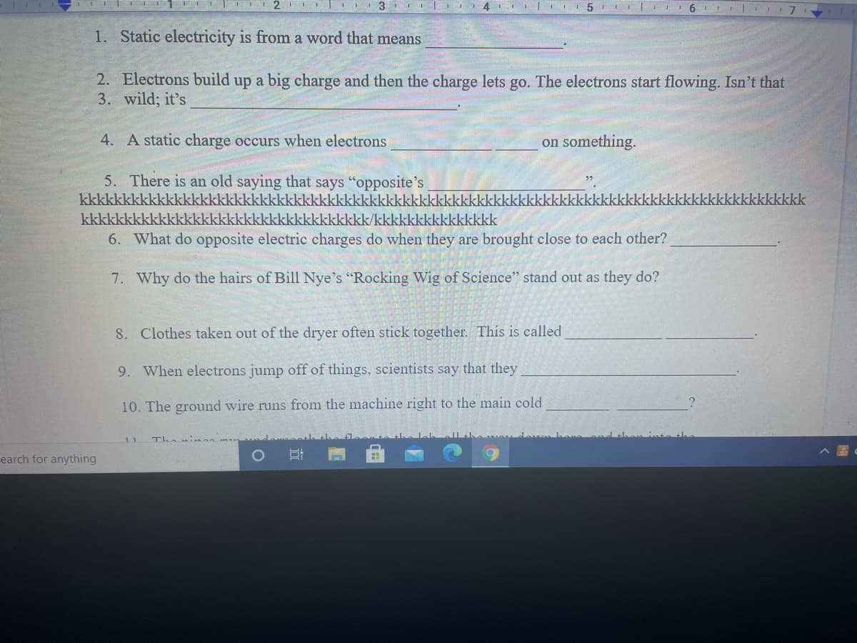 1. Static electricity is from a word that means
2. Electrons build up a big charge and then the charge lets go. The electrons start flowing. Isn't that
3. wild; it's
4. A static charge occurs when electrons
on something.
5. There is an old saying that says "opposite's
kkkkkkkkkkkkkkkkkkkkkkkkkkkkkkkkkkkkkkkkkkkkk
kkkkkkkkk
kkkkkkkkkkk
kkkkkkkkkkkkkkkkkkkkkkkkkkkkkkkkkk/kkkkkkkkkkkkkkk
6. What do opposite electric charges do when they are brought close to each other?
7. Why do the hairs of Bill Nye's "Rocking Wig of Science" stand out as they do?
8. Clothes taken out of the dryer often stick together. This is called
9. When electrons jump off of things, scientists say that they
10. The ground wire runs from the machine right to the main cold
11
Thein an adamets
earch for anything
