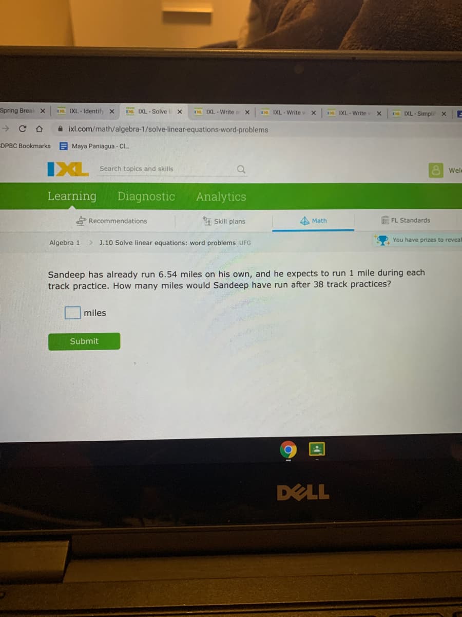 Spring Break x
DD IXL - Identify x
D. IXL - Solve
D IXL - Write a
D IXL - Write v
D IXL- Write
IXL - Simpli xE
->
A ixl.com/math/algebra-1/solve-linear-equations-word-problems
EDPBC Bookmarks
E Maya Paniagua - CI.
IXL
Search topics and skills
Wel
Learning
Diagnostic
Analytics
* Recommendations
Skill plans
4 Math
E FL Standards
Algebra 1
> J.10 Solve linear equations: word problems UFG
You have prizes to reveal
Sandeep has already run 6.54 miles on his own, and he expects to run 1 mile during each
track practice. How many miles would Sandeep have run after 38 track practices?
miles
Submit
DELL
