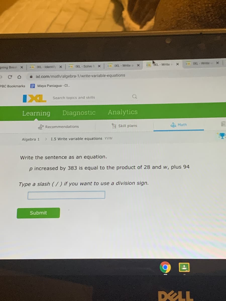 XL - Write
DDXL-Write
pring Breal x
D IXL-Solve x
D. IXL - Write a
IXL Identify
A ixl.com/math/algebra-1/write-variable-equations
PBC Bookmarks
E Maya Paniagua - Cl.
IXL
Search topics and skills
Learning
Diagnostic
Analytics
Recommendations
* Skill plans
Math
Algebra 1
1.5 Write variable equations YVW
Write the sentence as an equation.
p increased by 383 is equal to the product of 28 and w, plus 94
Type a slash (/ ) if you want to use a division sign.
Submit
DELL
