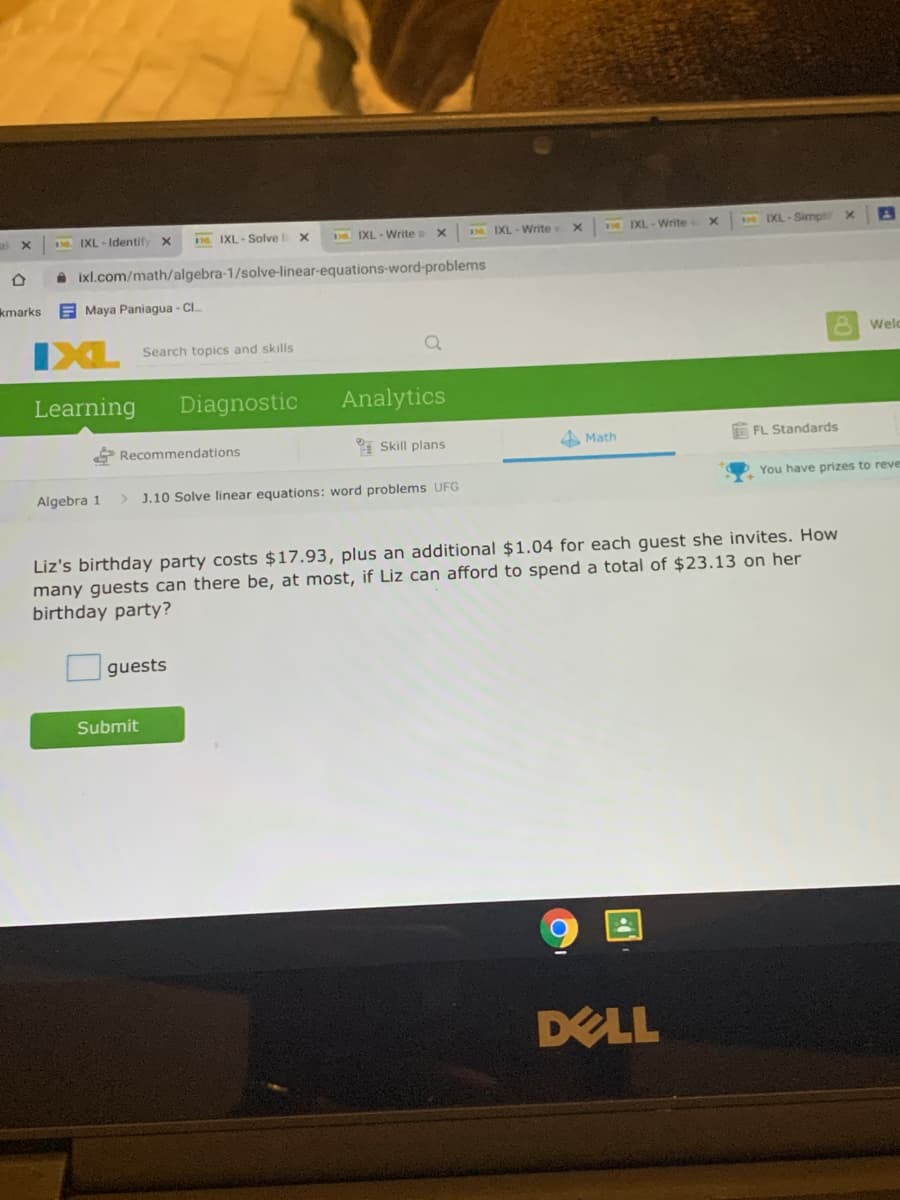 IXL - Identif
IXL- Solve x
IXL - Write o x
IXL - Write
DL IXL-Write
IXL-Simpl
A ixl.com/math/algebra-1/solve-linear-equations-word-problems
kmarks
E Maya Paniagua - CI.
IXL
Search topics and skills
Welc
Learning
Diagnostic
Analytics
Recommendations
Skill plans
A Math
E FL Standards
You have prizes to reve
Algebra 1
J.10 Solve linear equations: word problems UFG
Liz's birthday party costs $17.93, plus an additional $1.04 for each guest she invites. How
many guests can there be, at most, if Liz can afford to spend a total of $23.13 on her
birthday party?
guests
Submit
DELL
