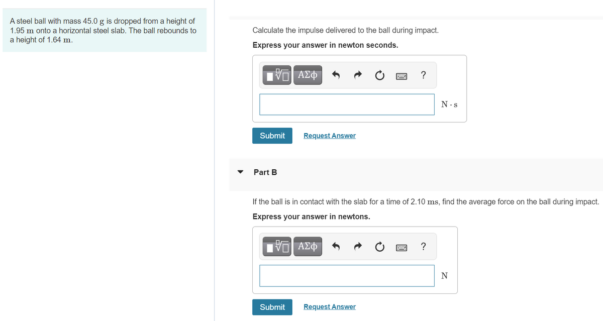 A steel ball with mass 45.0 g is dropped from a height of
1.95 m onto a horizontal steel slab. The ball rebounds to
Calculate the impulse delivered to the ball during impact.
a height of 1.64 m.
Express your answer in newton seconds.
?
N.s
Submit
Request Answer
Part B
If the ball is in contact with the slab for a time of 2.10 ms, find the average force on the ball during impact.
Express your answer in newtons.
?
N
Submit
Request Answer
