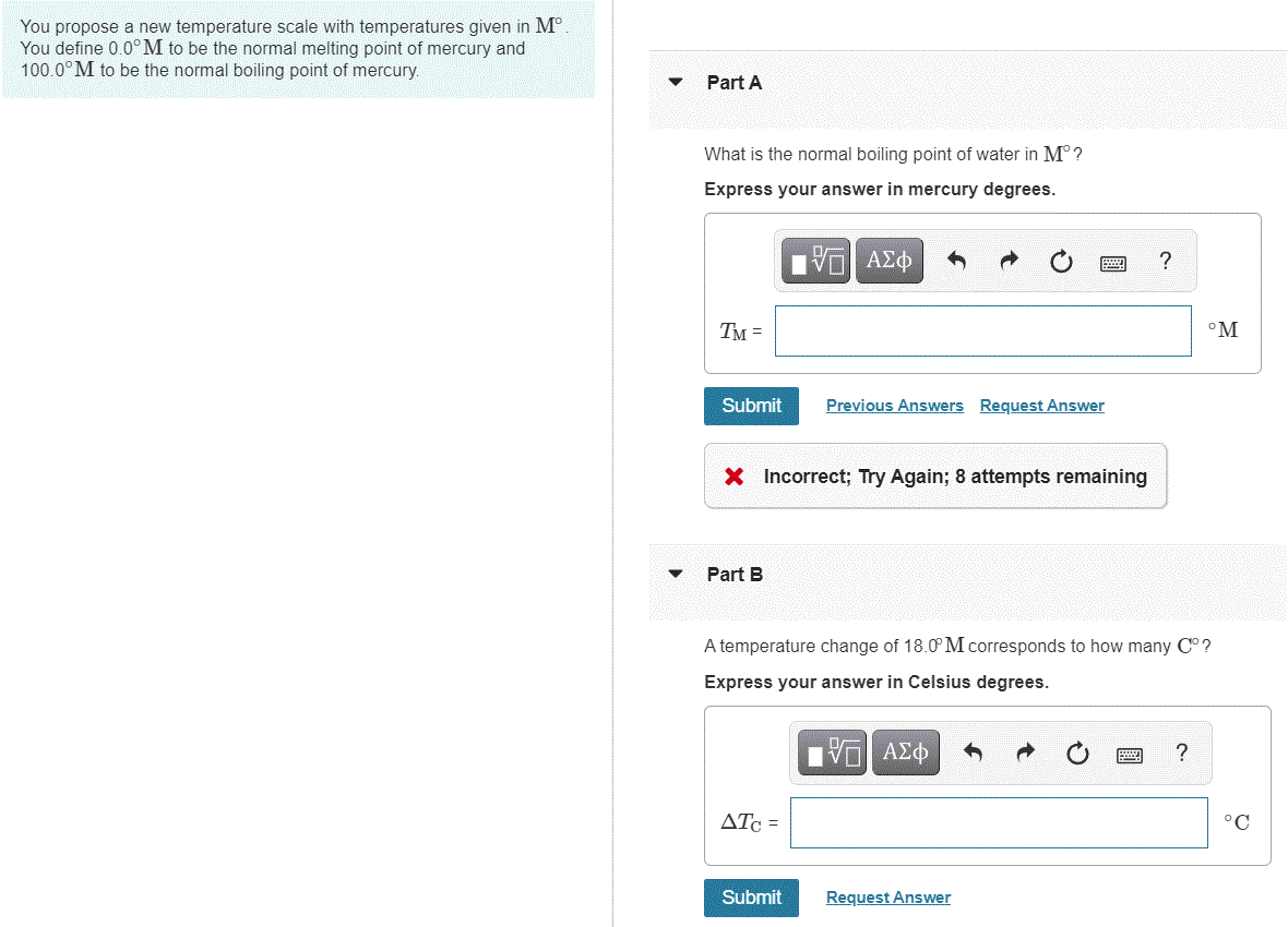 You propose a new temperature scale with temperatures given in M°.
You define 0.0°M to be the normal melting point of mercury and
100.0° M to be the normal boiling point of mercury.
Part A
What is the normal boiling point of water in M°?
Express your answer in mercury degrees.
TM =
°M
Submit
Previous Answers Request Answer
X Incorrect; Try Again; 8 attempts remaining
Part B
A temperature change of 18.0 M corresponds to how many C° ?
Express your answer in Celsius degrees.
ATc =
°C
Submit
Request Answer
