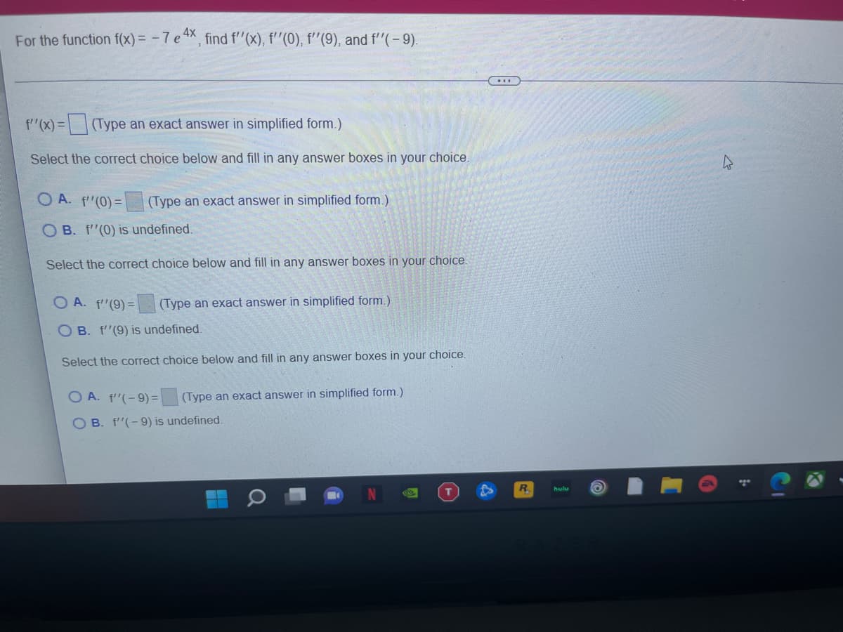 For the function f(x) = - 7 e 4X, find f"(x), f''(0), f'"(9), and f"(-9).
f"(x) =
(Type an exact answer in simplified form.)
Select the correct choice below and fill in any answer boxes in your choice.
O A. f'(0) =
(Type an exact answer in simplified form.)
O B. f"(0) is undefined.
Select the correct choice below and fill in any answer boxes in your choice.
O A. f'(9) =
(Type an exact answer in simplified form.)
O B. f'(9) is undefined.
Select the correct choice below and fill in any answer boxes in your choice.
O A. f'(-9) =
(Type an exact answer in simplified form.)
O B. f'(-9) is undefined.
R.
hulu
