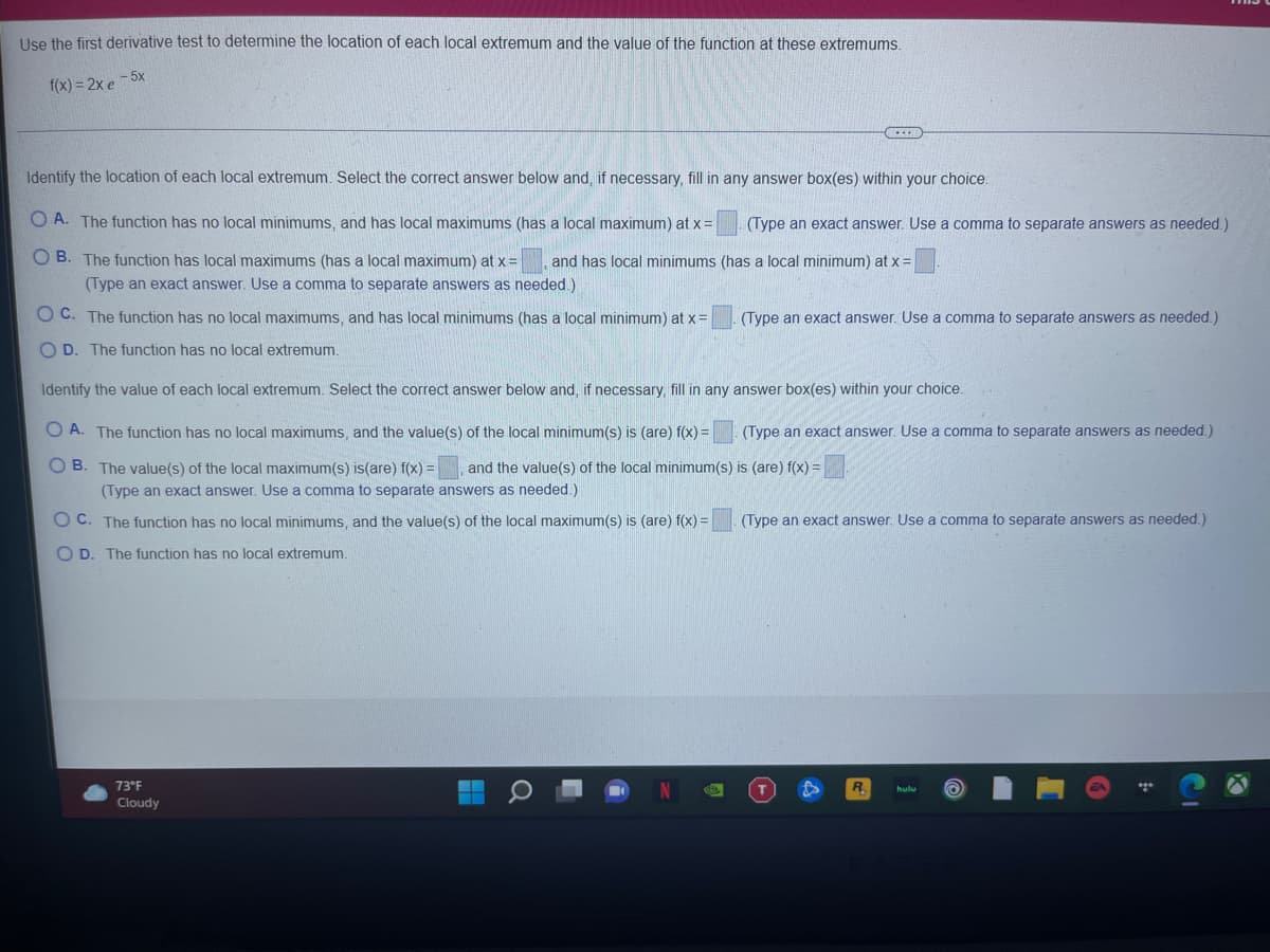 Use the first derivative test to determine the location of each local extremum and the value of the function at these extremums.
- 5x
f(x) = 2x e
Identify the location of each local extremum. Select the correct answer below and, if necessary, fill in any answer box(es) within your choice.
O A. The function has no local minimums, and has local maximums (has a local maximum) at x =
(Type an exact answer. Use a comma to separate answers as needed.)
O B. The function has local maximums (has a local maximum) at x=
and has local minimums (has a local minimum) at x =
(Type an exact answer. Use a comma to separate answers as needed.)
O C. The function has no local maximums, and has local minimums (has a local minimum) at x =
(Type an exact answer. Use a comma to separate answers as needed.)
O D. The function has no local extremum.
Identify the value of each local extremum. Select the correct answer below and, if necessary, fill in any answer box(es) within your choice.
O A. The function has no local maximums, and the value(s) of the local minimum(s) is (are) f(x) =
(Type an exact answer. Use a comma to separate answers as needed.)
O B. The value(s) of the local maximum(s) is(are) f(x) =
and the value(s) of the local minimum(s) is (are) f(x) =
(Type an exact answer,
a comma to separate answers as
ded.)
O C. The function has no local minimums, and the value(s) of the local maximum(s) is (are) f(x) =
(Type an exact answer. Use a comma to separate answers as needed.)
O D. The function has no local extremum.
73°F
hulu
Cloudy
Q
