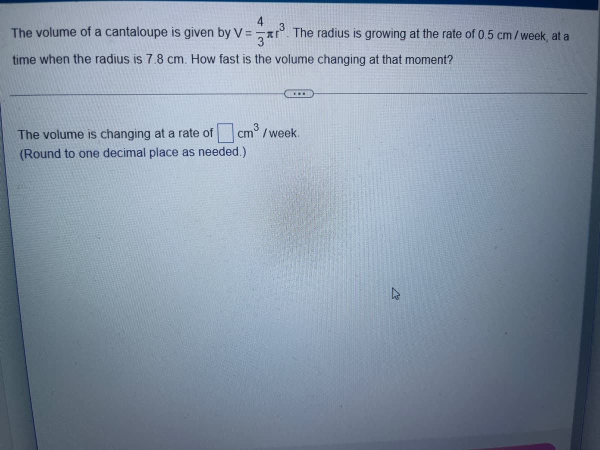 4
The volume of a cantaloupe is given by V=¬. The radius is growing at the rate of 0.5 cm/week, at a
time when the radius is 7.8 cm. How fast is the volume changing at that moment?
...
The volume is changing at a rate of cm/week.
(Round to one decimal place as needed.)
