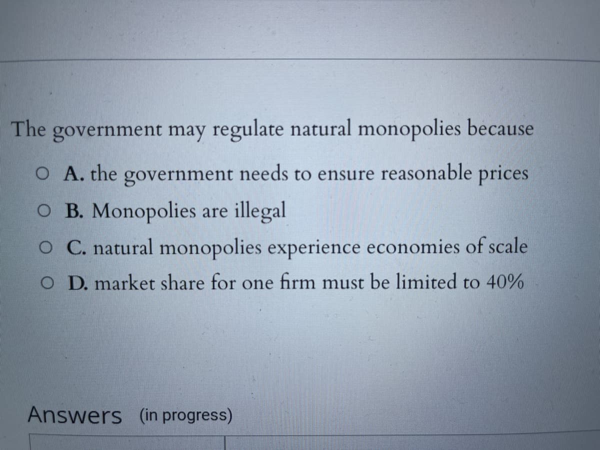 The government may regulate natural monopolies because
O A. the government needs to ensure reasonable prices
O B. Monopolies are illegal
O C. natural monopolies experience economies of scale
O D. market share for one firm must be limited to 40%
Answers (in progress)
