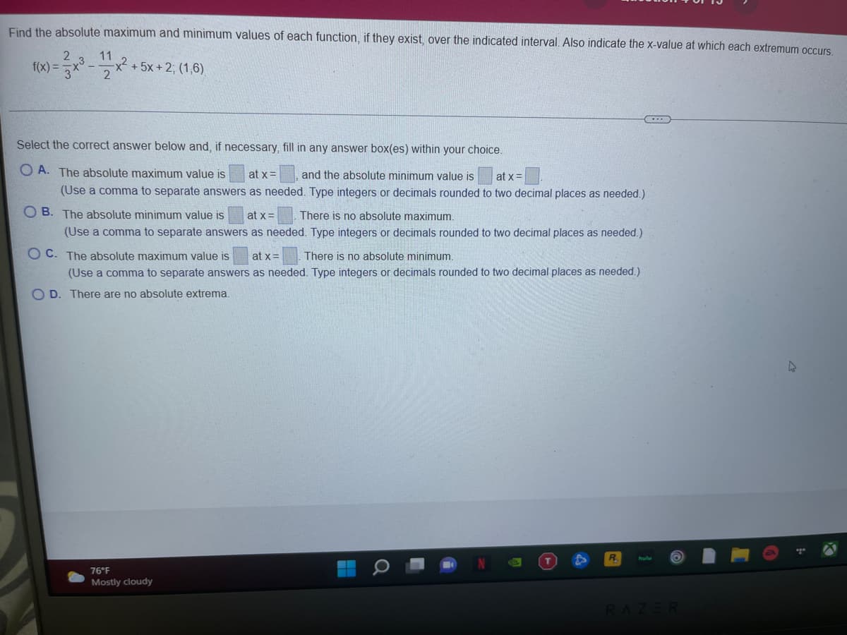 Find the absolute maximum and minimum values of each function, if they exist, over the indicated interval. Also indicate the x-value at which each extremum occurs
11
f(x) =
x² +5x +2; (1,6),
2
Select the correct answer below and, if necessary, fill in any answer box(es) within your choice.
O A. The absolute maximum value is
at x=
and the absolute minimum value is
at x =
(Use a comma to separate answers as needed. Type integers or decimals rounded to two decimal places as needed.)
O B. The absolute minimum value is
at x =
There is no absolute maximum.
(Use a comma to separate answers as needed. Type integers or decimals rounded to two decimal places as needed.)
O C. The absolute maximum value is
at x=
There is no absolute minimum.
(Use a comma to separate answers as needed. Type integers or decimals rounded to two decimal places as needed.)
O D. There are no absolute extrema.
76°F
Mostly cloudy
RAZER
