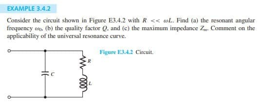 EXAMPLE 3.4.2
Consider the circuit shown in Figure E3.4.2 with R << wL. Find (a) the resonant angular
frequency wo, (b) the quality factor Q, and (c) the maximum impedance Z... Comment on the
applicability of the universal resonance curve.
R
Figure E3.4.2 Circuit.