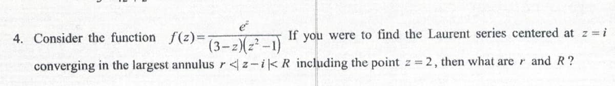 4. Consider the function f(z)=
e²
If you were to find the Laurent series centered at z = i
(3-z)(z²-1)
converging in the largest annulus r<z-i < R including the point z = 2, then what are r and R?