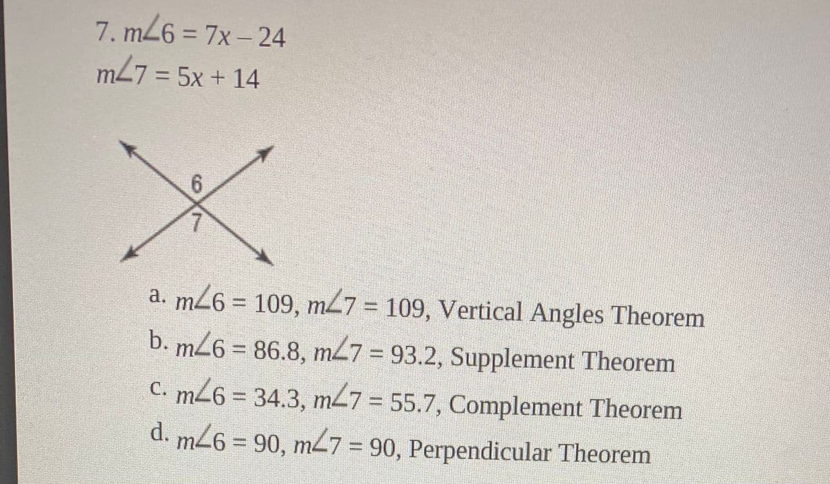 7. m26 = 7x – 24
%3D
m27 = 5x + 14
6.
a. m26 = 109, m47 = 109, Vertical Angles Theorem
b. mZ6 = 86.8, m47 = 93.2, Supplement Theorem
C. m26 = 34.3, m27 = 55.7, Complement Theorem
d. m26= 90, m7 = 90, Perpendicular Theorem
