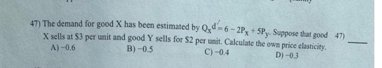 47) The demand for good X has been estimated by Qxd = 6 - 2Px + 5Py. Suppose that good 47)
X sells at $3 per unit and goodY sells for $2 per unit. Calculate the own price elasticity.
-
A) -0.6
B) -0.5
C) -0.4
D) -0.3
