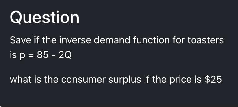 Question
Save if the inverse demand function for toasters
is p = 85 - 2Q
what is the consumer surplus if the price is $25
