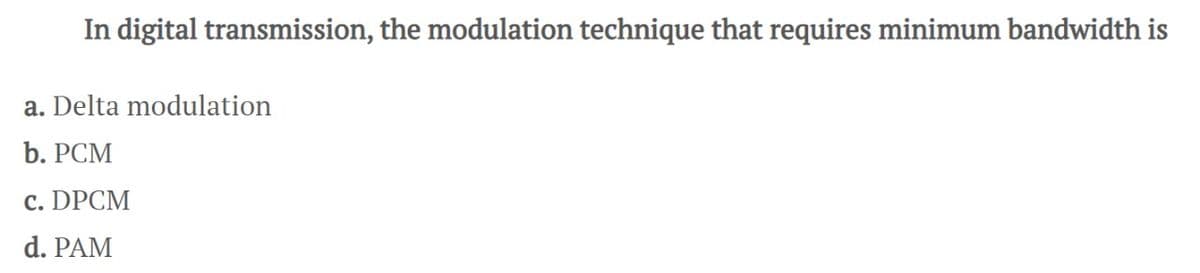 In digital transmission, the modulation technique that requires minimum bandwidth is
a. Delta modulation
b. PCM
c. DPCM
d. PAM