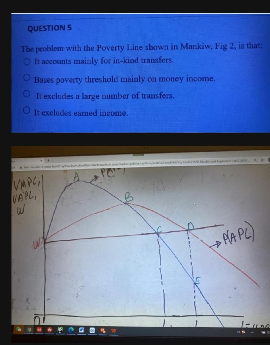 QUESTION 5
The problem with the Poverty Line shown in Mankiw, Fig 2, is that:
O It accounts mainly for in-kind transfers..
Bases poverty threshold mainly on money income.
OIt excludes a large number of transfers.
O It excludes earned income.
learn-us east prod feet01-ythouleam.doudare blackboardedn.com/biackboardeamythosprod/Salled4744755/13505715X Blackboard Expiration 16202052.
VMPG|
VAPL,
PA PL)
