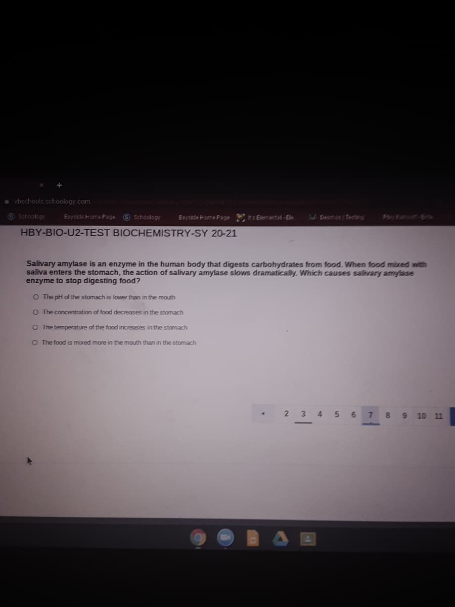 * vbschools schoology.com
6 Schoology
Eayside Home Page 6 Schoology
Eayside Home Page ts Elemuta-Ele
Fertauass
HBY-BIO-U2-TEST BIOCHEMISTRY-SY 20-21
Salivary amylase is an enzyme in the human body that digests carbohydrates from food. When fod mixed with
saliva enters the stomach, the action of salivary amylase slows dramatically. Which causes salivary amylase
enzyme to stop digesting food?
O The pH of the stomach is lower than in the mouth
O The concentration of food decreases in the stormach
O The temperature of the food increases in the stomach
O The food is mixed more in the mouth than in the stomach
2 34 5 6 7
89 10 11
