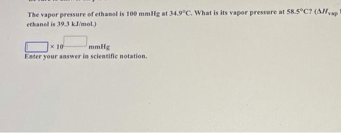 The vapor pressure of ethanol is 100 mmHg at 34.9°C. What is its vapor pressure at 58.5°C? (AHvap
ethanol is 39.3 kJ/mol.)
x 10
mmHg
Enter your answer in scientific notation.
