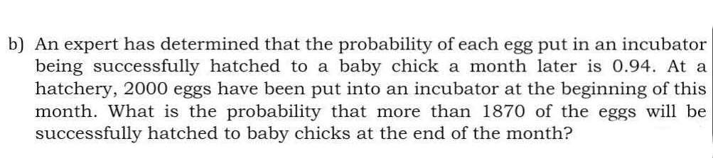 b) An expert has determined that the probability of each egg put in an incubator
being successfully hatched to a baby chick a month later is O.94. At a
hatchery, 2000 eggs have been put into an incubator at the beginning of this
month. What is the probability that more than 1870 of the eggs will be
successfully hatched to baby chicks at the end of the month?
