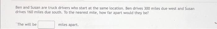Ben and Susan are truck drivers who start at the same location. Ben drives 300 miles due west and Susan
drives 160 miles due south. To the nearest mile, how far apart would they be?
"The will be
miles apart.
