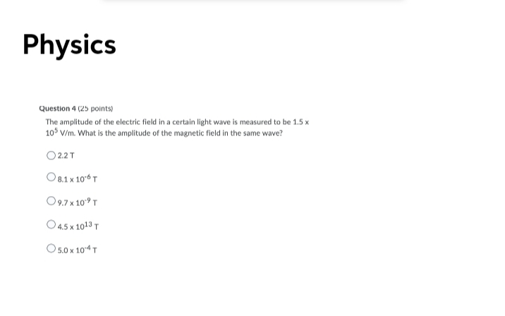 Physics
Question 4 (25 points)
The amplitude of the electric field in a certain light wave is measured to be 1.5 x
105 V/m. What is the amplitude of the magnetic field in the same wave?
O 2.2 T
O 8.1 x 10-6 T
O9.7 x 109 T
O4.5 x 1013 T
O5.0 x 104 T
