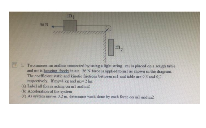 m1
36 N
77
m,
1. Two masses mi and ma connected by using a light string. mi is placed on a rough table
and ma is hanging freely in air. 36 N force is applied to ml as shown in the diagram.
The coefficient static and kinetic frictions between m1 and table are 0.3 and 0,2
respectively. If mj=4 kg and my= 2 kg
(a) Label all forces acting onml and m2
(b) Acceleration of the system
(c) As system moves 0.2 m, determine work done by each force on ml and m2
