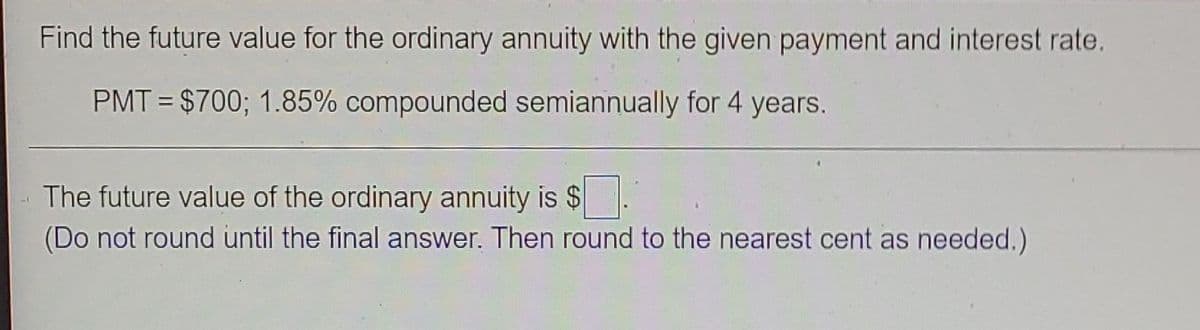 Find the future value for the ordinary annuity with the given payment and interest rate.
PMT = $700; 1.85% compounded semiannually for 4 years.
The future value of the ordinary annuity is $.
(Do not round until the final answer. Then round to the nearest cent as needed.)
