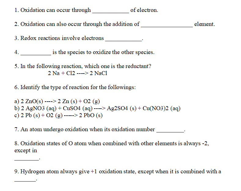 1. Oxidation can occur through
of electron.
2. Oxidation can also occur through the addition of
element.
3. Redox reactions involve electrons
4.
is the species to oxidize the other species.
5. In the following reaction, which one is the reductant?
2 Na + C12 ----> 2 NaCl
6. Identify the type of reaction for the followings:
a) 2 ZnO(s) ----> 2 Zn (s) + 02 (g)
b) 2 AgNO3 (aq) + CuSO4 (aq) ----> Ag2SO4 (s)+ Cu(NO3)2 (aq)
c) 2 Pb (s) + 02 (g) -----> 2 PbO (s)
7. An atom undergo oxidation when its oxidation number
8. Oxidation states of O atom when combined with other elements is always -2,
except in
9. Hydrogen atom always give +1 oxidation state, except when it is combined with a
