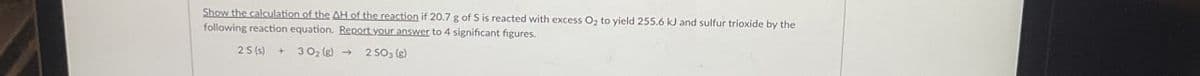 Show the calculation of the AH of the reaction if 20.7 g of S is reacted with excess O₂ to yield 255.6 kJ and sulfur trioxide by the
following reaction equation. Report your answer to 4 significant figures.
25(s) + 30₂ (g) →
2 SO₁ (g)