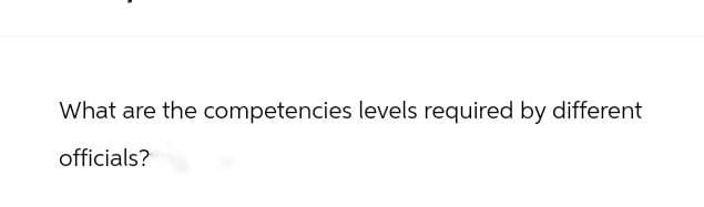 What are the competencies levels required by different
officials?