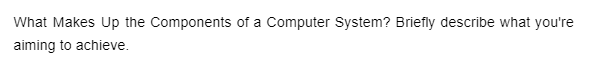 What Makes Up the Components of a Computer System? Briefly describe what you're
aiming to achieve.