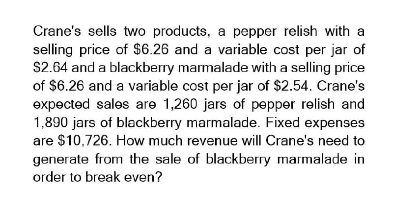 Crane's sells two products, a pepper relish with a
selling price of $6.26 and a variable cost per jar of
$2.64 and a blackberry marmalade with a selling price
of $6.26 and a variable cost per jar of $2.54. Crane's
expected sales are 1,260 jars of pepper relish and
1,890 jars of blackberry marmalade. Fixed expenses
are $10,726. How much revenue will Crane's need to
generate from the sale of blackberry marmalade in
order to break even?